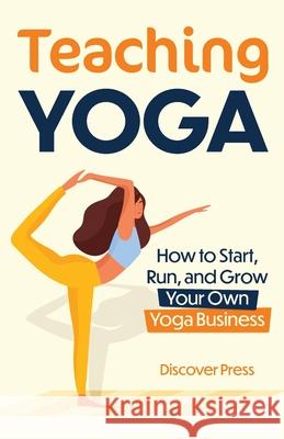 Teaching Yoga: How to Start, Run, and Grow Your Own Yoga Business Discover Press 9781955423168 Gtm Press LLC