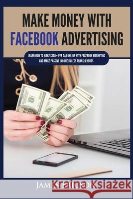 Make Money with Facebook Advertising: Learn How to Make $300+ Per Day Online With Facebook Marketing and Make Passive Income in Less Than 24 Hours James Ericson 9781955617345 Kyle Andrew Robertson