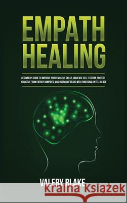 Empath Healing: Beginner's Guide to Improve Your Empathy Skills, Increase Self-Esteem, Protect Yourself from Energy Vampires, and Overcome Fears with Emotional Intelligence Valery Blake 9781955617772