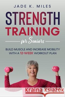 Strength Training for Seniors: Build Muscle and Increase Mobility with a 12-Week Workout Plan Jade K Miles 9781955661010 Rose Trifolia Press