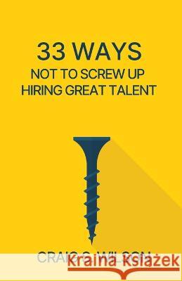 33 Ways Not to Screw Up Hiring Great Talent Craig S. Wilson 9781955750356 Networlding Publishing