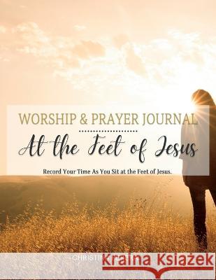 At the Feet of Jesus Worship & Prayer Journal: Worship & Prayer Journal: Record Your Time As You Sit at the Feet of Jesus. Christina Perera   9781955800020