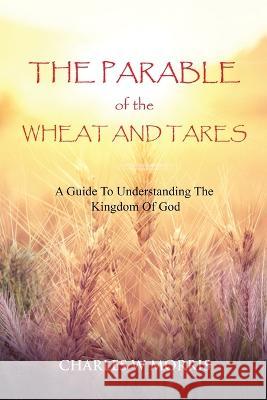 The Parable of the Wheat and Tares: A Guide To Understanding The Kingdom Of God Charles W Morris 9781955830850 Raising the Standard International Publishing