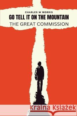 Go Tell It on the Mountain: The Great Commission: God's Plan To Reach The World Charles W Morris   9781955830881 Raising the Standard International Publishing