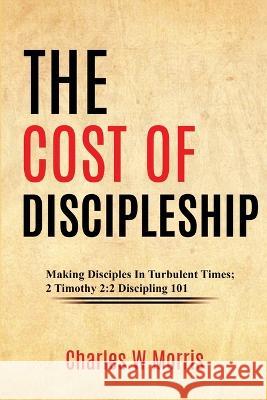 The Cost of Discipleship: Making Disciples In Turbulent Times; 2 Timothy 2:2 Discipling 101 Charles W. Morris 9781955830911 Raising the Standard International Publishing