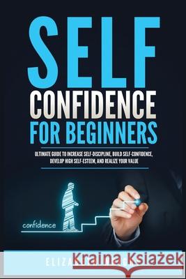 Self-Confidence for Beginners: Ultimate Guide to Increase Self-Discipline, Build Self-Confidence, Develop High Self-Esteem, and Realize Your Value Elizabeth Wright 9781955883122