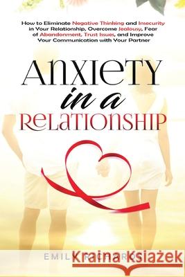 Anxiety in a Relationship: How to Eliminate Negative Thinking and Insecurity in Your Relationship, Overcome Jealousy, Fear of Abandonment, Trust Issues, & Improve Your Communication with Your Partner Emily Richards 9781955883283 Kyle Andrew Robertson