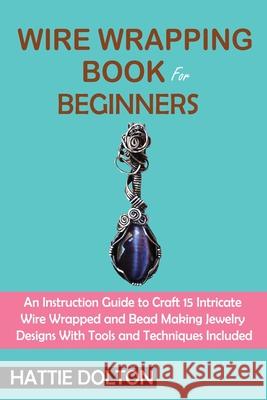 Wire Wrapping Book for Beginners: An Instruction Guide to Craft 15 Intricate Wire Wrapped and Bead Making Jewelry Designs With Tools and Techniques In Hattie Dolton 9781955935074 C.U Publishing LLC