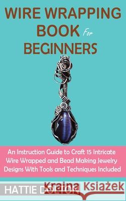 Wire Wrapping Book for Beginners: An Instruction Guide to Craft 15 Intricate Wire Wrapped and Bead Making Jewelry Designs With Tools and Techniques In Hattie Dolton 9781955935081 C.U Publishing LLC