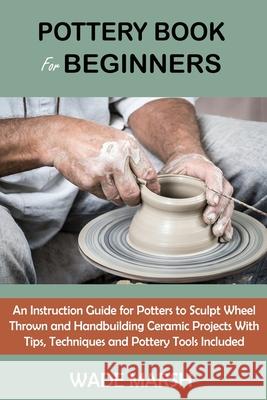 Pottery Book for Beginners: An Instruction Guide for Potters to Sculpt Wheel Thrown and Handbuilding Ceramic Projects With Tips, Techniques and Po Wade Marsh 9781955935098 C.U Publishing LLC