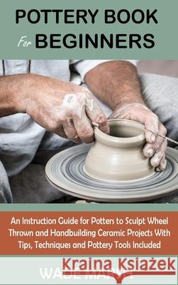 Pottery Book for Beginners: An Instruction Guide for Potters to Sculpt Wheel Thrown and Handbuilding Ceramic Projects With Tips, Techniques and Po Wade Marsh 9781955935104 C.U Publishing LLC