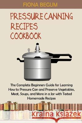 Pressure Canning Recipes Cookbook: The Complete Beginners Guide for Learning How to Pressure Can and Preserve Vegetables, Meat, Soups, and More in a J Begum, Fiona 9781955935371 Core Publishing LLC