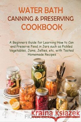 Water Bath Canning and Preserving Cookbook: A Beginners Guide for Learning How to Can and Preserve Food in Jars such as Pickled Vegetables, Jams, Jell Begum, Fiona 9781955935395 Core Publishing LLC