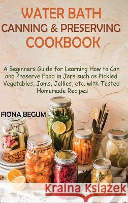 Water Bath Canning and Preserving Cookbook: A Beginners Guide for Learning How to Can and Preserve Food in Jars such as Pickled Vegetables, Jams, Jell Begum, Fiona 9781955935401 Core Publishing LLC