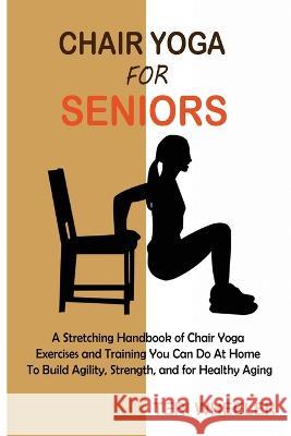 Chair Yoga for Seniors: A Stretching Handbook of Chair Yoga Exercises and Training You Can Do At Home To Build Agility, Strength, and for Healthy Aging Teri Wheeler 9781955935418 Core Publishing LLC