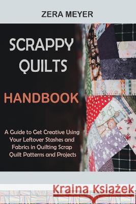 Scrappy Quilts Handbook: A Guide to Get Creative Using Your Leftover Stashes and Fabrics in Quilting Scrap Quilt Patterns and Projects Zera Meyer 9781955935494 Core Publishing LLC