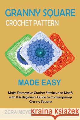 Granny Square Crochet Patterns Made Easy: Make Decorative Crochet Stitches and Motifs with this Beginner\'s Guide to Contemporary Granny Squares Zera Meyer 9781955935517 Core Publishing LLC
