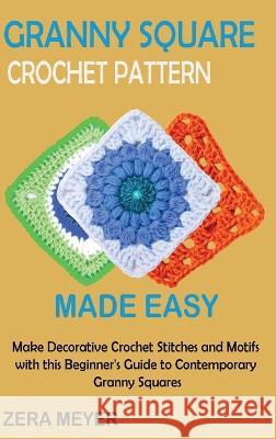 Granny Square Crochet Patterns Made Easy: Make Decorative Crochet Stitches and Motifs with this Beginner\'s Guide to Contemporary Granny Squares Zera Meyer 9781955935524 Core Publishing LLC