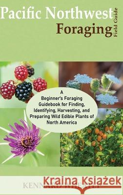 Pacific Northwest Foraging Field Guide: A Beginner\'s Foraging Guidebook for Finding, Identifying, Harvesting, and Preparing Wild Edible Plants of Nort Kennard Wheatly 9781955935562 Core Publishing LLC