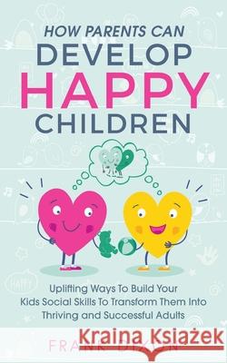 How Parents Can Develop Happy Children: Uplifting Ways to Build Your Kids Social Skills to Transform Them Into Thriving and Successful Adults Frank Dixon 9781956018035 Go Make a Change