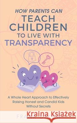 How Parents Can Teach Children to Live With Transparency: A Whole Heart Approach to Effectively Raising Honest and Candid Kids Without Secrets Frank Dixon 9781956018042 Go Make a Change