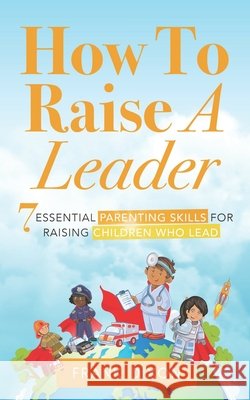 How To Raise A Leader: 7 Essential Parenting Skills For Raising Children Who Lead Frank Dixon 9781956018158 Go Make a Change