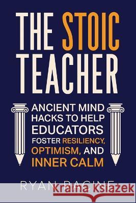 The Stoic Teacher: Ancient Mind Hacks to Help Educators Foster Resiliency, Optimism, and Inner Calm Ryan Racine   9781956159127 Alphabet Publishing
