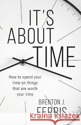It's About Time: How To Spend Your Time On Things That Are Worth Your Time Brenton J Ferris 9781956267648 Freiling Publishing