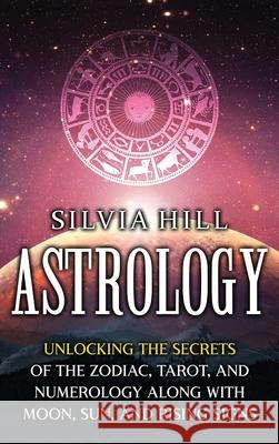 Astrology: Unlocking the Secrets of the Zodiac, Tarot, and Numerology along with Moon, Sun, and Rising Signs Silvia Hill 9781956296075