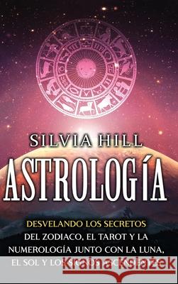 Astrología: Desvelando los secretos del zodiaco, el tarot y la numerología junto con la luna, el sol y los signos ascendentes Hill, Silvia 9781956296273