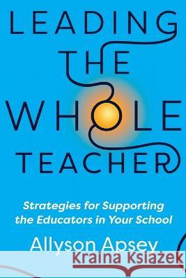Leading the Whole Teacher: Strategies for Supporting the Educators in Your School Allyson Apsey 9781956306354