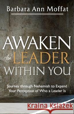 Awaken the Leader Within You: Journey through Nehemiah to Expand Your Perception of Who a Leader Is Barbara Ann Moffat 9781956365375 River Birch Press