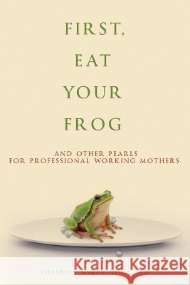 First, Eat Your Frog: And Other Pearls for Professional Working Mothers Elizabeth Kagan Arleo 9781956450583 Armin Lear Press