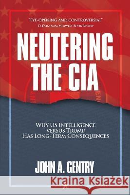 Neutering the CIA: Why US Intelligence Versus Trump Has Long-Term Consequences John A Gentry   9781956450699 Armin Lear Press
