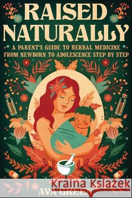 Raised Naturally: A Parent's Guide to Herbal Medicine From Newborn to Adolescence Step by Step Ava Green 9781956493146 Green Hopex