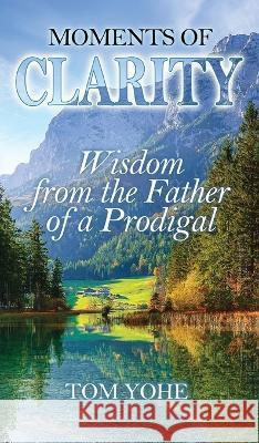 Moments of Clarity: Wisdom from the Father of a Prodigal Tom Yohe 9781956520057 Deep Waters Books