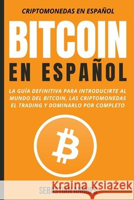Bitcoin en Español: La guía definitiva para introducirte al mundo del Bitcoin, las Criptomonedas, el Trading y dominarlo por completo Sebastian Andres 9781956570052 Wonderbok Publishing LLC