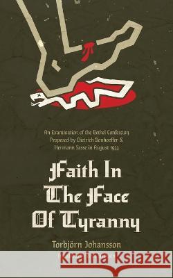Faith in the Face of Tyranny: An Examination of the Bethel Confession Proposed by Dietrich Bonhoeffer and Hermann Sasse in August 1933 Torbjoern Johannson Bror Erickson  9781956658668