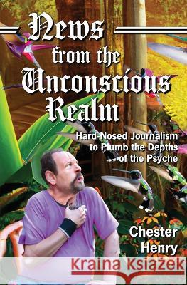 News from the Unconscious Realm: Hard-Nosed Journalism to Plumb the Depths of the Psyche Chester Henry 9781956744811 Dagmar Miura