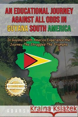 An Educational Journey Against All Odds in Guyana South America: In Guyana South America Experience the Journey-The Struggles-The Triumphs Adarsh Kumar Hari   9781956876956