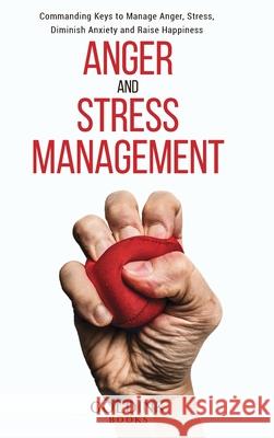 Anger and Stress Management: Commanding Keys to Manage Anger, Stress, Diminish Anxiety and Raise Happiness Goldink Books 9781956913033 Goldink Publishers LLC