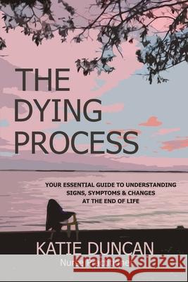 The Dying Process: Your Essential Guide To Understanding Signs, Symptoms & Changes At The End Of Life Nurse Practitioner Katie Duncan 9781956947007 Katie Duncan