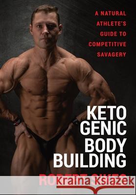 Ketogenic Bodybuilding: A Natural Athlete's Guide to Competitive Savagery Robert Sikes 9781956955095