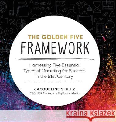 The Golden Five Framework: Harnessing Five Essential Types of Marketing for Success in the 21st Century Jacqueline S Ruiz   9781957058719 Fig Factor Media, LLC