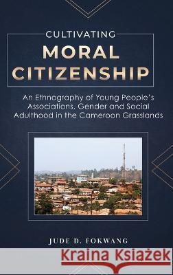 Cultivating Moral Citizenship: An Ethnography of Young People\'s Associations, Gender, and Social Adulthood in the Cameroon Grasslands Jude Fokwang 9781957296029 Spears Books