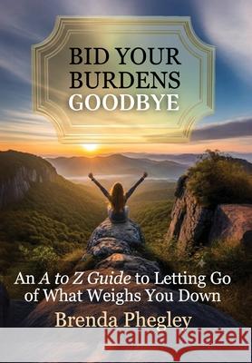 Bid Your Burdens Goodbye: An A to Z Guide to Letting Go of What Weighs you Down Brenda Phegley 9781957497686 Inscript Books