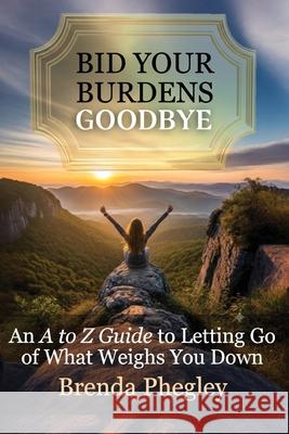 Bid Your Burdens Goodbye: An A to Z Guide to Letting Go of What Weighs you Down Brenda Phegley 9781957497730 Inscript Books