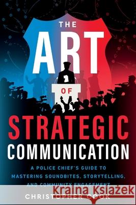 The Art Of Strategic Communication: A Police Chief's Guide To Mastering Soundbites, Storytelling, And Community Engagement Christopher Cook 9781957651705