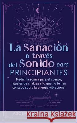 La sanación a través del sonido para principiantes: Medicina sónica para el cuerpo, rituales de chakras y lo que no te han contado sobre la energía vi Vibrations, Ascending 9781957718057 Ascending Vibrations