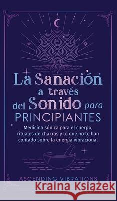 La sanación a través del sonido para principiantes: Medicina sónica para el cuerpo, rituales de chakras y lo que no te han contado sobre la energía vi Vibrations, Ascending 9781957718095 Ascending Vibrations